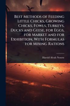 Best Methods of Feeding Little Chicks Growing Chicks Fowls Turkeys Ducks and Geese for Eggs for Market and for Exhibition With Formulas for Mixing Rations