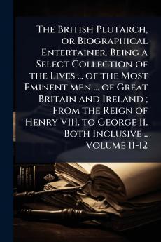 British Plutarch or Biographical Entertainer. Being a Select Collection of the Lives ... of the Most Eminent men ... of Great Britain and Ireland; From the Reign of Henry VIII. to George II. Both Inclusive .. Volume 11-12