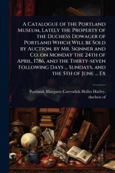 Catalogue of the Portland Museum Lately the Property of the Duchess Dowager of Portland Which Will be Sold by Auction by Mr. Skinner and Co. on Monday the 24th of April 1786 and the Thirty-seven Following Days ... Sundays and the 5th of June ... Ex