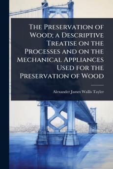 Preservation of Wood; a Descriptive Treatise on the Processes and on the Mechanical Appliances Used for the Preservation of Wood