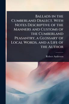 Ballads in the Cumberland Dialect. With Notes Descriptive of the Manners and Customs of the Cumberland Peasantry a Glossary of Local Words and a Life of the Author