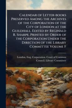 Calendar of Letter-books Preserved Among the Archives of the Corporation of the City of London at the Guildhall. Edited by Reginald R. Sharpe. Printed by Order of the Corporation Under the Direction of the Library Committee Volume F