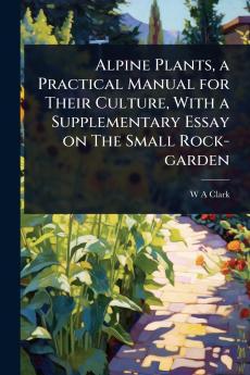 Alpine Plants a Practical Manual for Their Culture With a Supplementary Essay on The Small Rock-garden