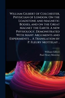 William Gilbert of Colchester Physician of London. On the Loadstone and Magnetic Bodies and on the Great Magnet the Earth. A new Physiology Demonstrated With Many Arguments and Experiments ... A Translation by P. Fleury Mottelay ..