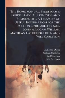 Home Manual. Everybody's Guide in Social Domestic and Business Life. A Treasury of Useful Information for the Million ... Prepared by Mrs. John A. Logan William Mathews Catherine Owen and Will Carleton