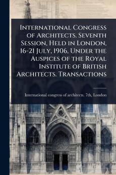 International Congress of Architects. Seventh Session Held in London 16-21 July 1906 Under the Auspices of the Royal Institute of British Architects. Transactions