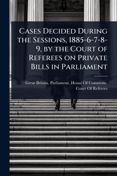 Cases Decided During the Sessions 1885-6-7-8-9 by the Court of Referees on Private Bills in Parliament
