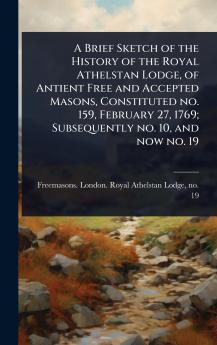 Brief Sketch of the History of the Royal Athelstan Lodge of Antient Free and Accepted Masons Constituted no. 159 February 27 1769; Subsequently no. 10 and now no. 19
