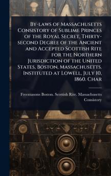 By-laws of Massachusetts Consistory of Sublime Princes of the Royal Secret Thirty-second Degree of the Ancient and Accepted Scottish Rite for the Northern Jurisdiction of the United States Boston Massachusetts. Instituted at Lowell July 10 1860. Char