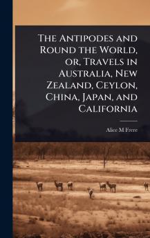Antipodes and Round the World or Travels in Australia New Zealand Ceylon China Japan and California