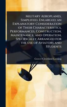 Military Aeroplanes Simplified Enlarged; an Explanatory Consideration of Their Characteristics Performances Construction Maintenance and Operation Specifically Arranged for the use of Aviators and Students