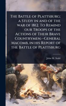 Battle of Plattsburg; a Study in and of the war of 1812. To Remind our Troops of the Actions of Their Brave Countrymen.--General Macomb in his Report of the Battle of Plattsburg