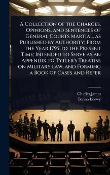 Collection of the Charges Opinions and Sentences of General Courts Martial as Published by Authority; From the Year 1795 to the Present Time; Intended to Serve as an Appendix to Tytler's Treatise on Military law and Forming a Book of Cases and Refer