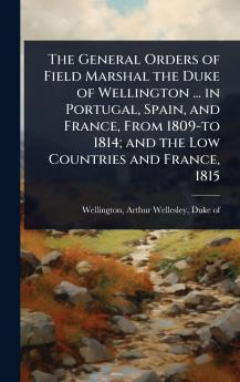 General Orders of Field Marshal the Duke of Wellington ... in Portugal Spain and France From 1809-to 1814; and the Low Countries and France 1815