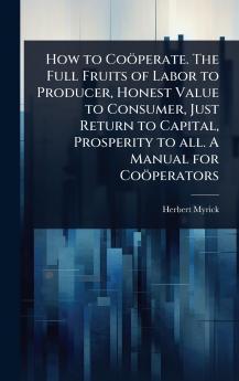 How to Coöperate. The Full Fruits of Labor to Producer Honest Value to Consumer Just Return to Capital Prosperity to all. A Manual for Coöperators