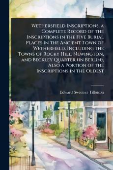 Wethersfield Inscriptions; a Complete Record of the Inscriptions in the Five Burial Places in the Ancient Town of Wetherfield Including the Towns of Rocky Hill Newington and Beckley Quarter (in Berlin) Also a Portion of the Inscriptions in the Oldest