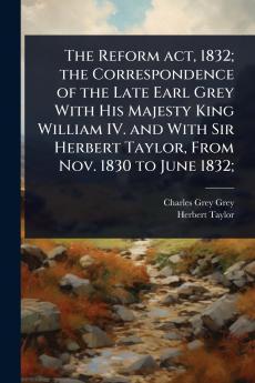 Reform act 1832; the Correspondence of the Late Earl Grey With His Majesty King William IV. and With Sir Herbert Taylor From Nov. 1830 to June 1832;