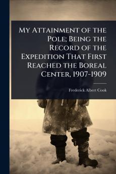 My Attainment of the Pole; Being the Record of the Expedition That First Reached the Boreal Center 1907-1909