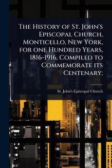 History of St. John's Episcopal Church Monticello New York for one Hundred Years 1816-1916 Compiled to Commemorate its Centenary;