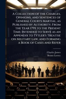Collection of the Charges Opinions and Sentences of General Courts Martial as Published by Authority; From the Year 1795 to the Present Time; Intended to Serve as an Appendix to Tytler's Treatise on Military law and Forming a Book of Cases and Refer