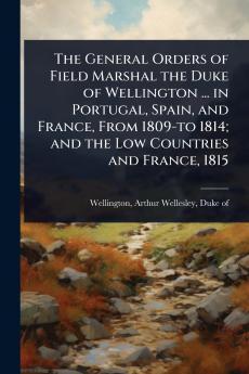 General Orders of Field Marshal the Duke of Wellington ... in Portugal Spain and France From 1809-to 1814; and the Low Countries and France 1815
