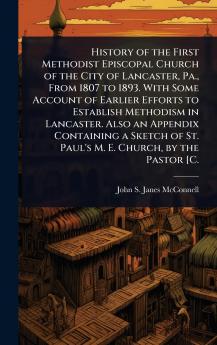 History of the First Methodist Episcopal Church of the City of Lancaster Pa. From 1807 to 1893. With Some Account of Earlier Efforts to Establish Methodism in Lancaster. Also an Appendix Containing a Sketch of St. Paul's M. E. Church by the Pastor [C.