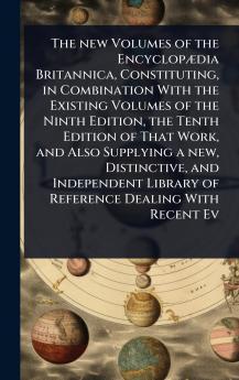 new Volumes of the EncyclopÃ]dia Britannica Constituting in Combination With the Existing Volumes of the Ninth Edition the Tenth Edition of That Work and Also Supplying a new Distinctive and Independent Library of Reference Dealing With Recent Ev