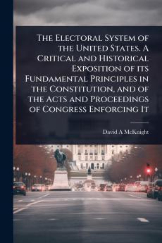 Electoral System of the United States. A Critical and Historical Exposition of its Fundamental Principles in the Constitution and of the Acts and Proceedings of Congress Enforcing It