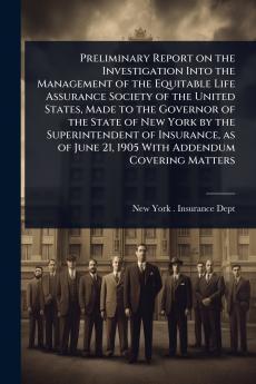 Preliminary Report on the Investigation Into the Management of the Equitable Life Assurance Society of the United States Made to the Governor of the State of New York by the Superintendent of Insurance as of June 21 1905 With Addendum Covering Matters