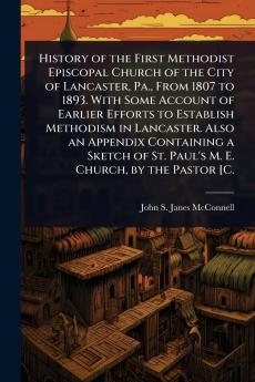 History of the First Methodist Episcopal Church of the City of Lancaster Pa. From 1807 to 1893. With Some Account of Earlier Efforts to Establish Methodism in Lancaster. Also an Appendix Containing a Sketch of St. Paul's M. E. Church by the Pastor [C.