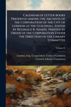 Calendar of Letter-books Preserved Among the Archives of the Corporation of the City of London at the Guildhall. Edited by Reginald R. Sharpe. Printed by Order of the Corporation Under the Direction of the Library Committee