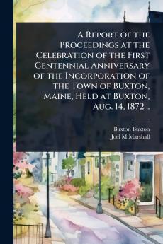 Report of the Proceedings at the Celebration of the First Centennial Anniversary of the Incorporation of the Town of Buxton Maine Held at Buxton Aug. 14 1872 ..