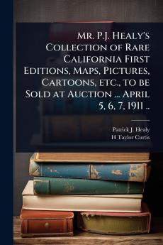 Mr. P.J. Healy's Collection of Rare California First Editions Maps Pictures Cartoons etc. to be Sold at Auction ... April 5 6 7 1911 ..