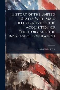 History of the United States; With Maps Illustrative of the Acquisition of Territory and the Increase of Population