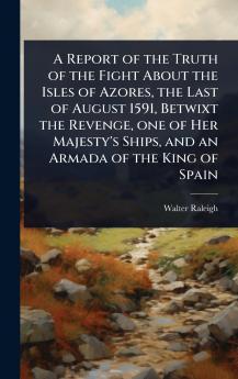 Report of the Truth of the Fight About the Isles of Azores the Last of August 1591 Betwixt the Revenge one of Her Majesty's Ships and an Armada of the King of Spain