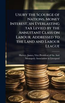 Usury the Scourge of Nations. Money Interest an Everlasting tax Levied by the Annuitant Class on Labour. Addressed to the Land and Labour League