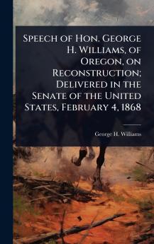 Speech of Hon. George H. Williams of Oregon on Reconstruction; Delivered in the Senate of the United States February 4 1868