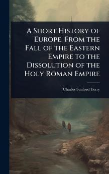 Short History of Europe From the Fall of the Eastern Empire to the Dissolution of the Holy Roman Empire