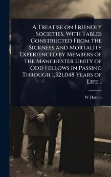 Treatise on Friendly Societies With Tables Constructed From the Sickness and Mortality Experienced by Members of the Manchester Unity of Odd Fellows in Passing Through 1321048 Years of Life ..