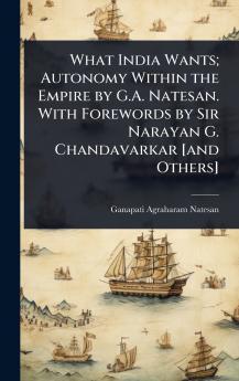 What India Wants; Autonomy Within the Empire by G.A. Natesan. With Forewords by Sir Narayan G. Chandavarkar [and Others]