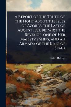 Report of the Truth of the Fight About the Isles of Azores the Last of August 1591 Betwixt the Revenge one of Her Majesty's Ships and an Armada of the King of Spain
