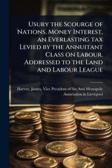 Usury the Scourge of Nations. Money Interest an Everlasting tax Levied by the Annuitant Class on Labour. Addressed to the Land and Labour League