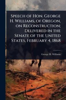 Speech of Hon. George H. Williams of Oregon on Reconstruction; Delivered in the Senate of the United States February 4 1868