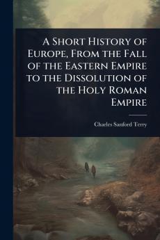 Short History of Europe From the Fall of the Eastern Empire to the Dissolution of the Holy Roman Empire