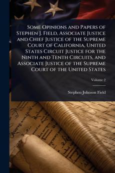 Some Opinions and Papers of Stephen J. Field Associate Justice and Chief Justice of the Supreme Court of California United States Circuit Justice for the Ninth and Tenth Circuits and Associate Justice of the Supreme Court of the United States