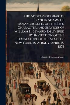 Address of Charles Francis Adams of Massachusetts on the Life Character and Services of William H. Seward. Delivered by Invitation of the Legislature of the State of New York in Albany April 18 1873