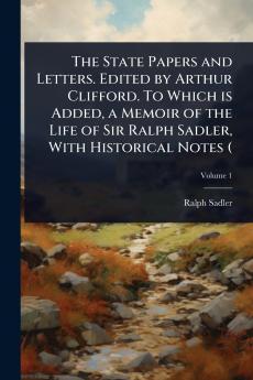 State Papers and Letters. Edited by Arthur Clifford. To Which is Added a Memoir of the Life of Sir Ralph Sadler With Historical Notes (