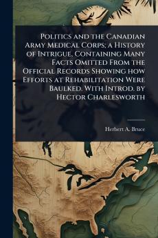 Politics and the Canadian Army Medical Corps; a History of Intrigue Containing Many Facts Omitted From the Official Records Showing how Efforts at Rehabilitation Were Baulked. With Introd. by Hector Charlesworth
