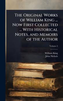 Original Works of William King ... Now First Collected ... With Historical Notes and Memoirs of the Author