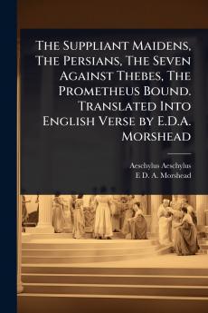 Suppliant Maidens The Persians The Seven Against Thebes The Prometheus Bound. Translated Into English Verse by E.D.A. Morshead